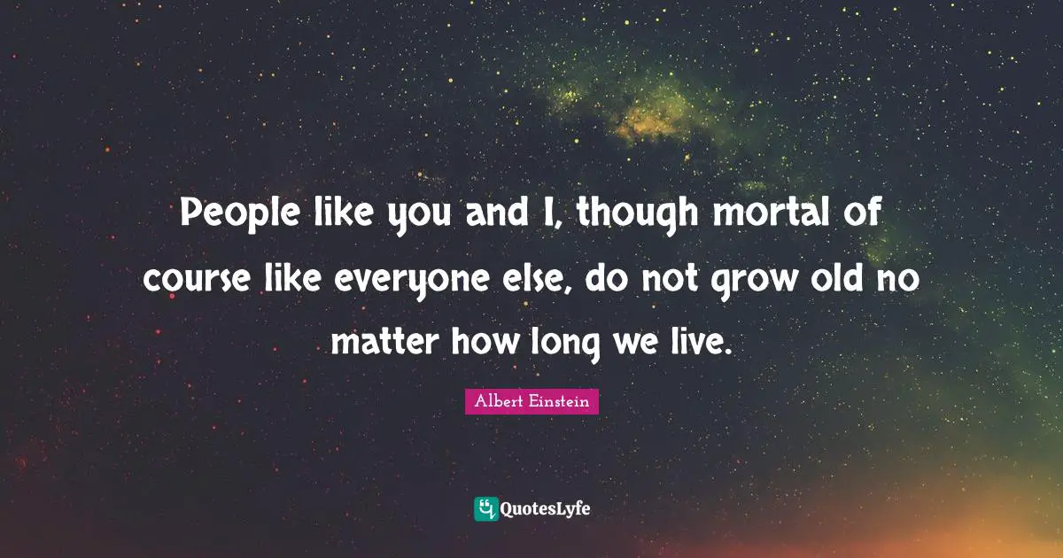 People like you and I, though mortal of course like everyone else, do not grow old no matter how long we live.