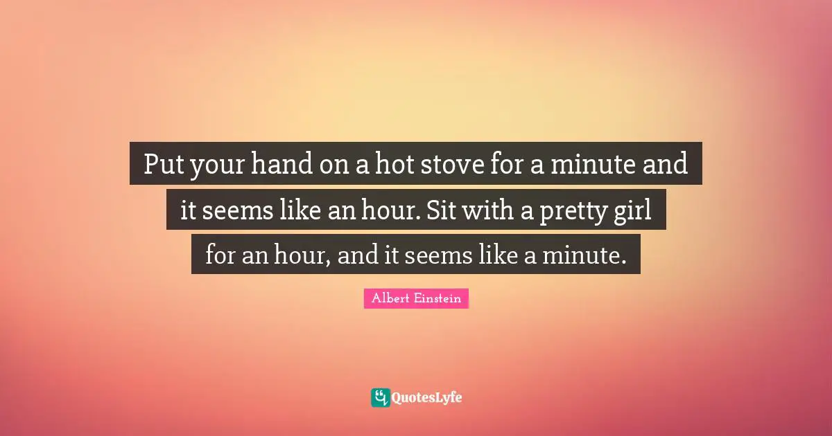 Put your hand on a hot stove for a minute and it seems like an hour. Sit with a pretty girl for an hour, and it seems like a minute.