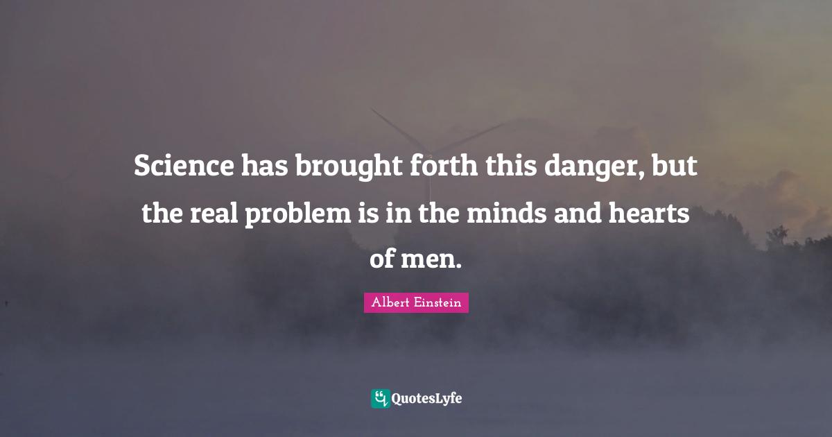 Science has brought forth this danger, but the real problem is in the minds and hearts of men.