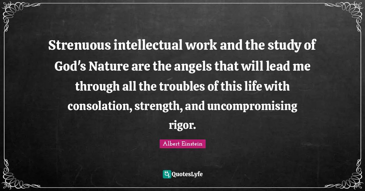 Strenuous intellectual work and the study of God's Nature are the angels that will lead me through all the troubles of this life with consolation, strength, and uncompromising rigor.