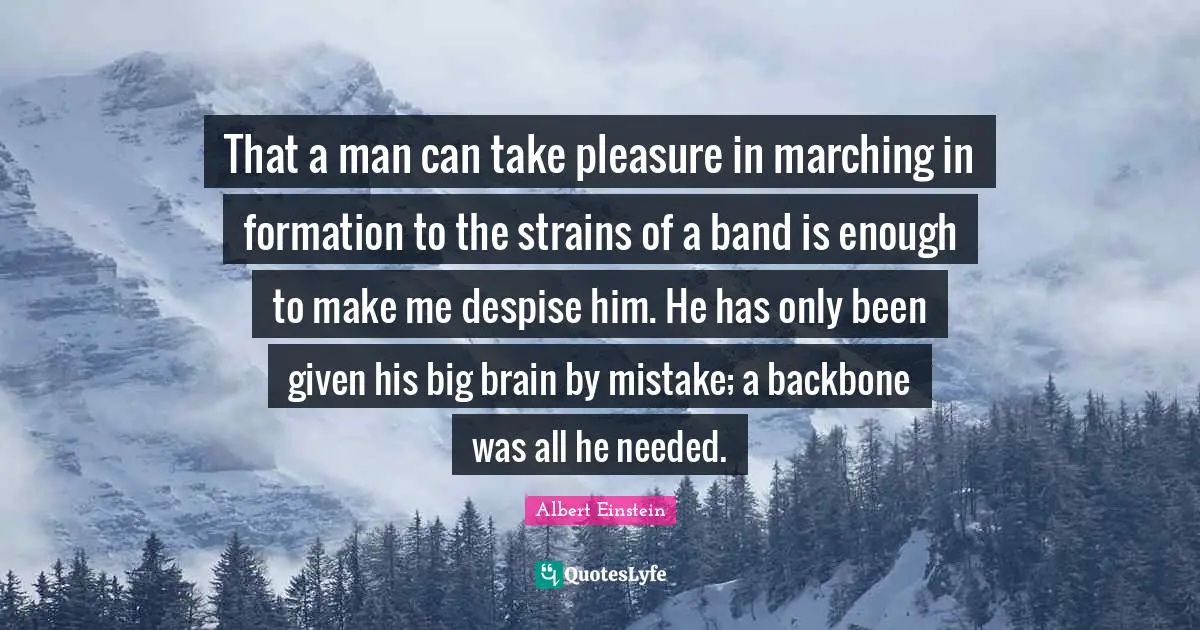That a man can take pleasure in marching in formation to the strains of a band is enough to make me despise him. He has only been given his big brain by mistake; a backbone was all he needed.