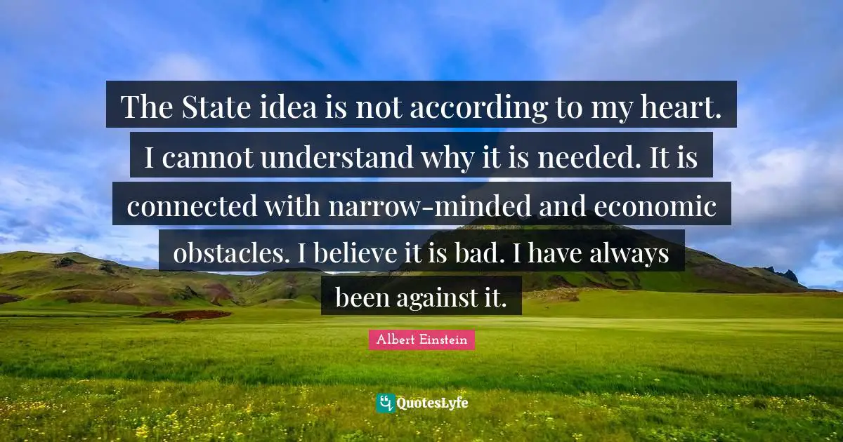 The State idea is not according to my heart. I cannot understand why it is needed. It is connected with narrow-minded and economic obstacles. I believe it is bad. I have always been against it.