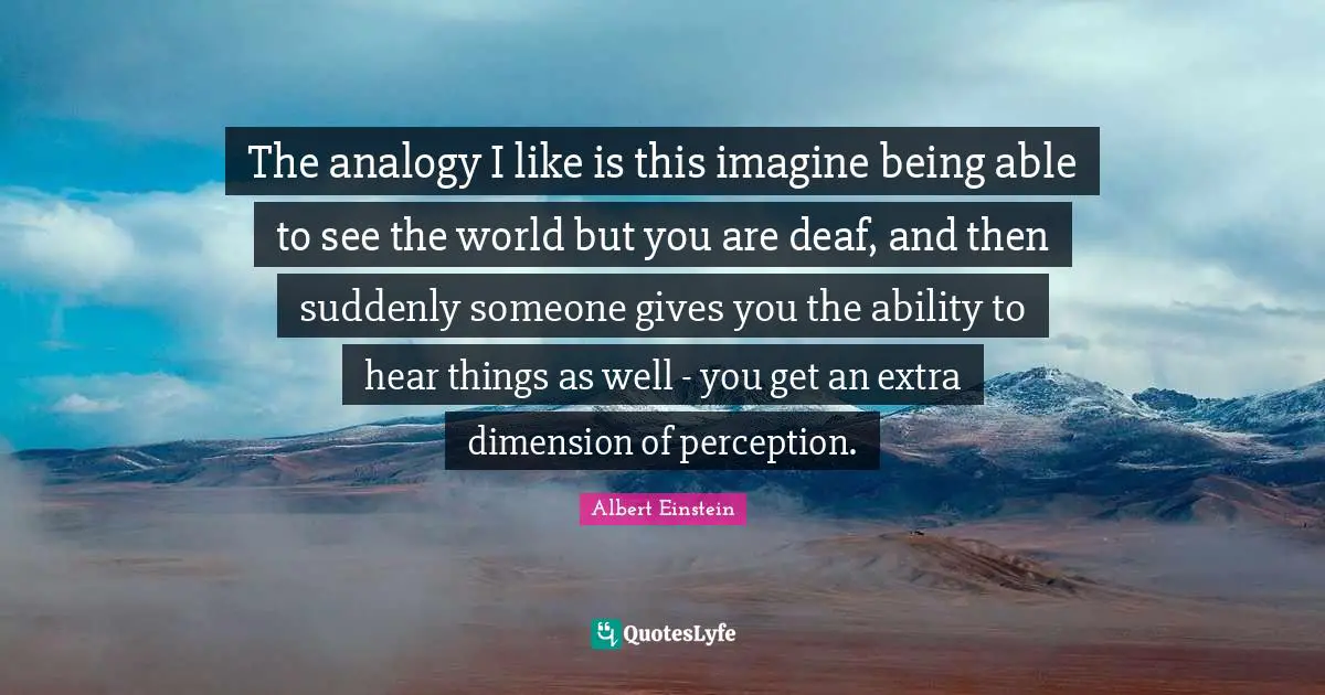The analogy I like is this imagine being able to see the world but you are deaf, and then suddenly someone gives you the ability to hear things as well - you get an extra dimension of perception.
