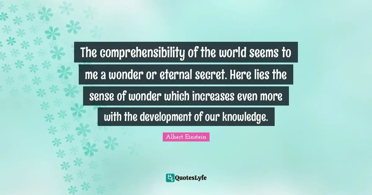 The comprehensibility of the world seems to me a wonder or eternal secret. Here lies the sense of wonder which increases even more with the development of our knowledge.