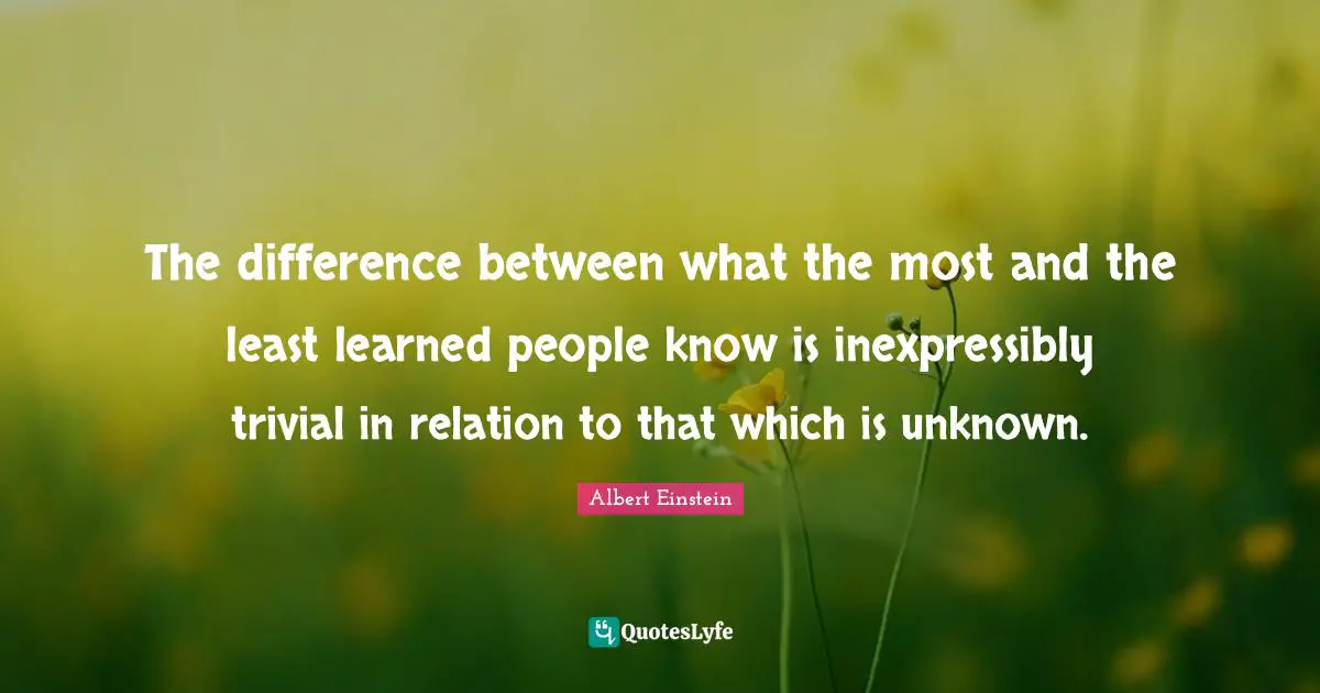 The difference between what the most and the least learned people know is inexpressibly trivial in relation to that which is unknown.