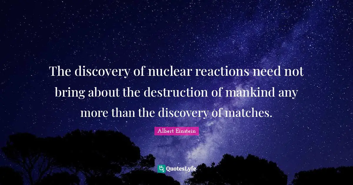 The discovery of nuclear reactions need not bring about the destruction of mankind any more than the discovery of matches.