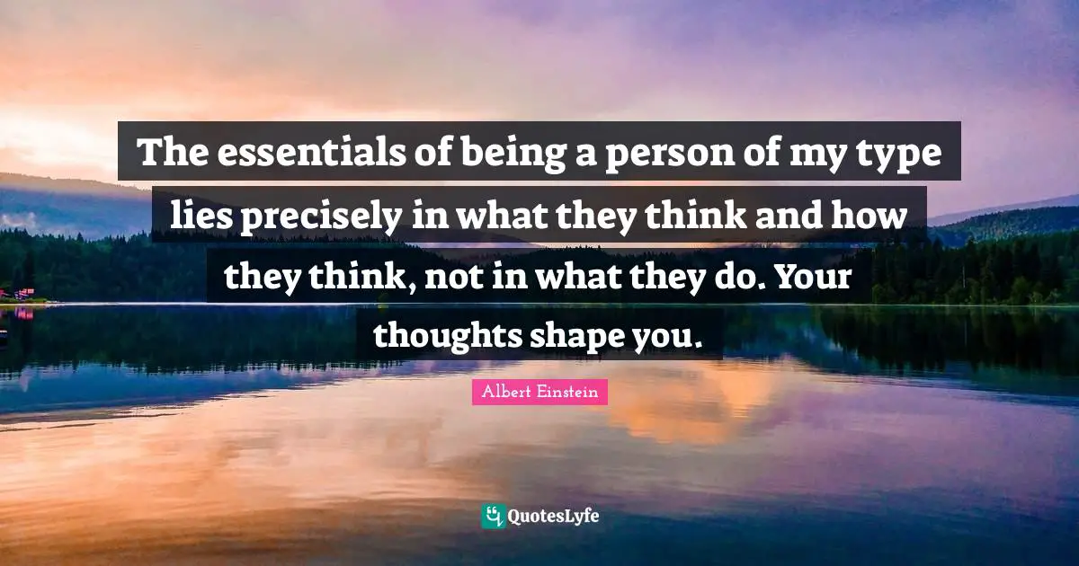 The essentials of being a person of my type lies precisely in what they think and how they think, not in what they do. Your thoughts shape you.