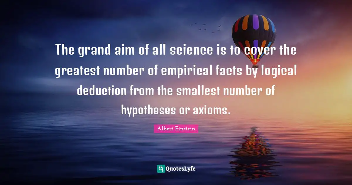 The grand aim of all science is to cover the greatest number of empirical facts by logical deduction from the smallest number of hypotheses or axioms.