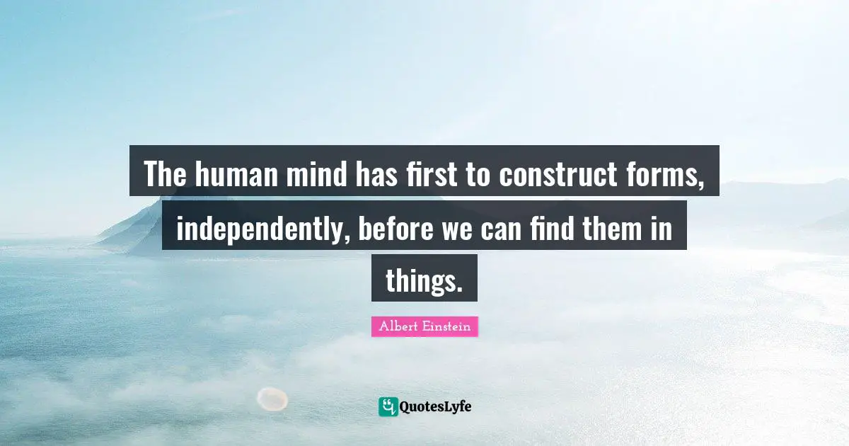 The human mind has first to construct forms, independently, before we can find them in things.