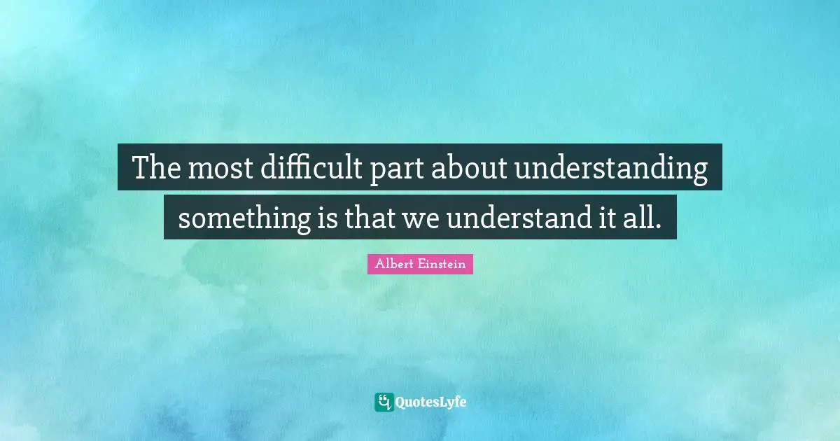 The most difficult part about understanding something is that we understand it all.