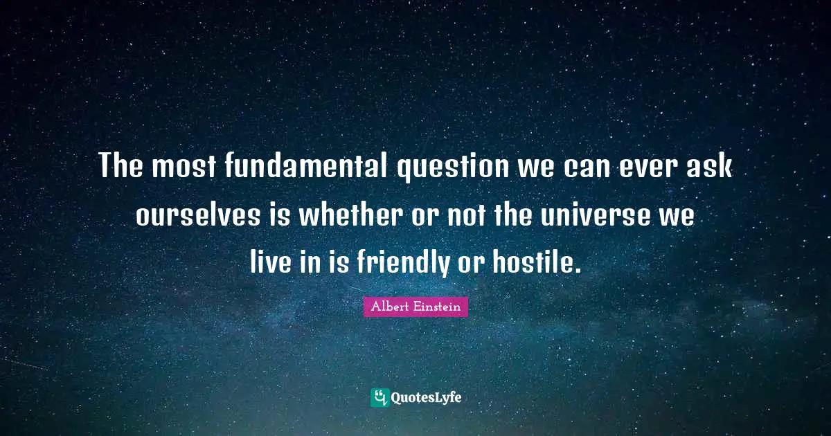 The most fundamental question we can ever ask ourselves is whether or not the universe we live in is friendly or hostile.