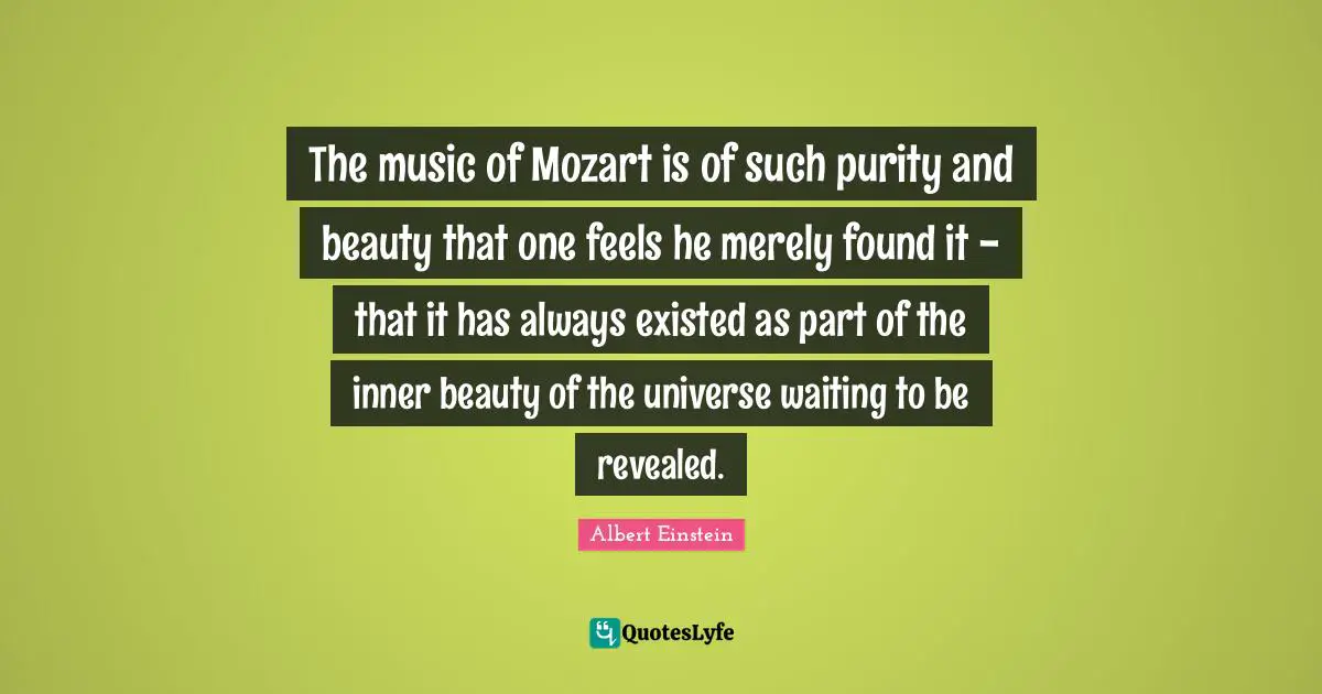 The music of Mozart is of such purity and beauty that one feels he merely found it - that it has always existed as part of the inner beauty of the universe waiting to be revealed.