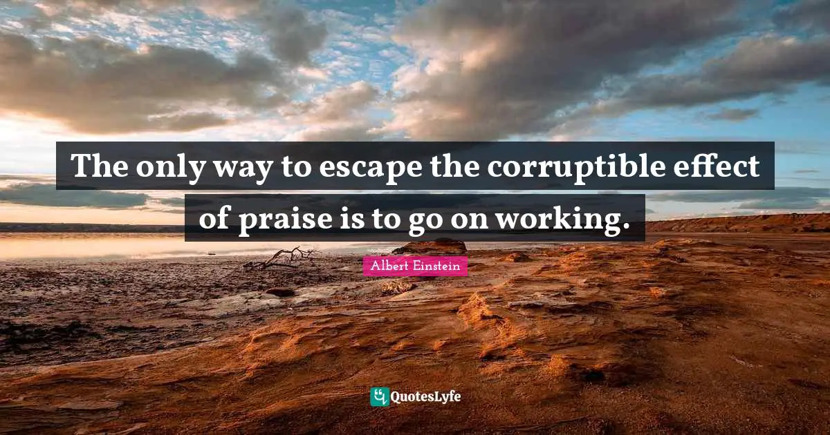 The only way to escape the corruptible effect of praise is to go on working.