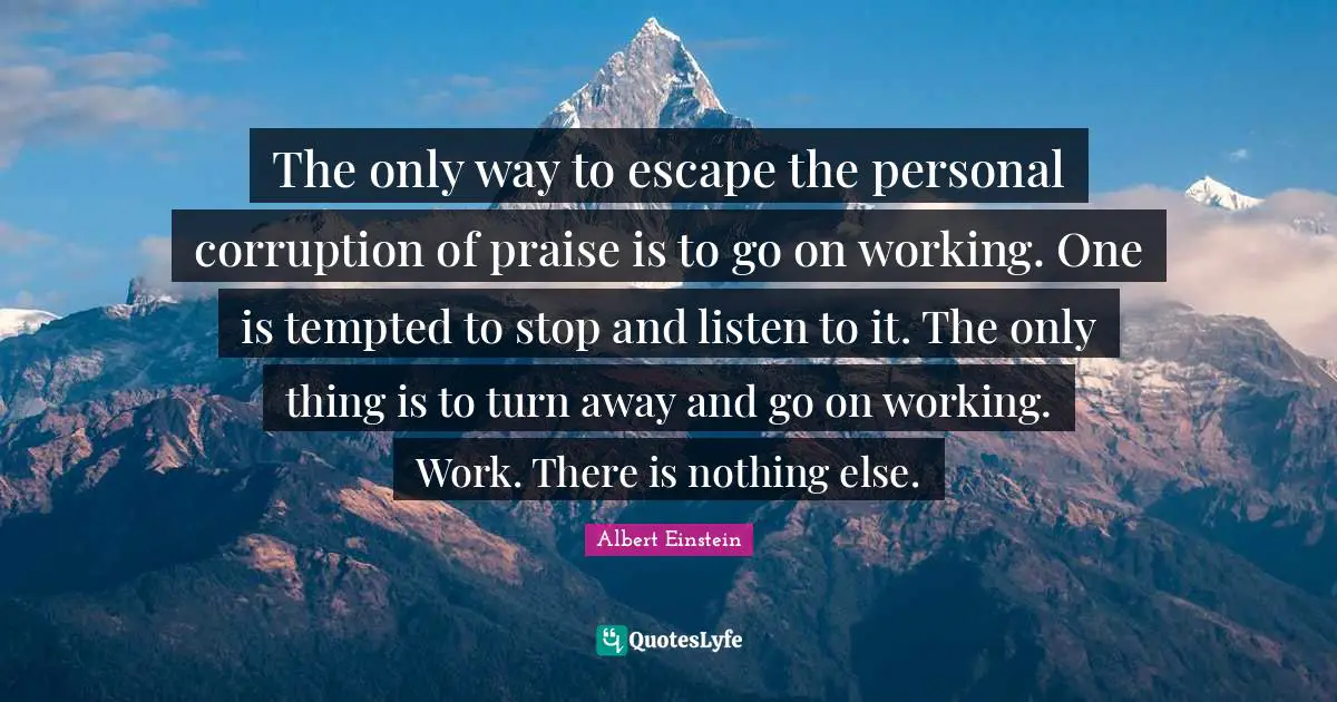 The only way to escape the personal corruption of praise is to go on working. One is tempted to stop and listen to it. The only thing is to turn away and go on working. Work. There is nothing else.