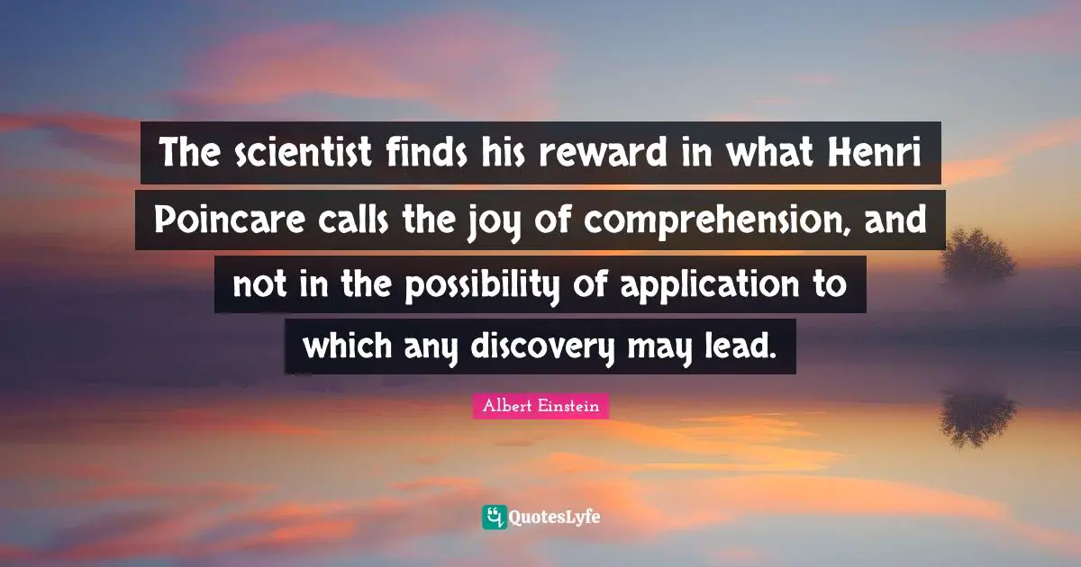 The scientist finds his reward in what Henri Poincare calls the joy of comprehension, and not in the possibility of application to which any discovery may lead.