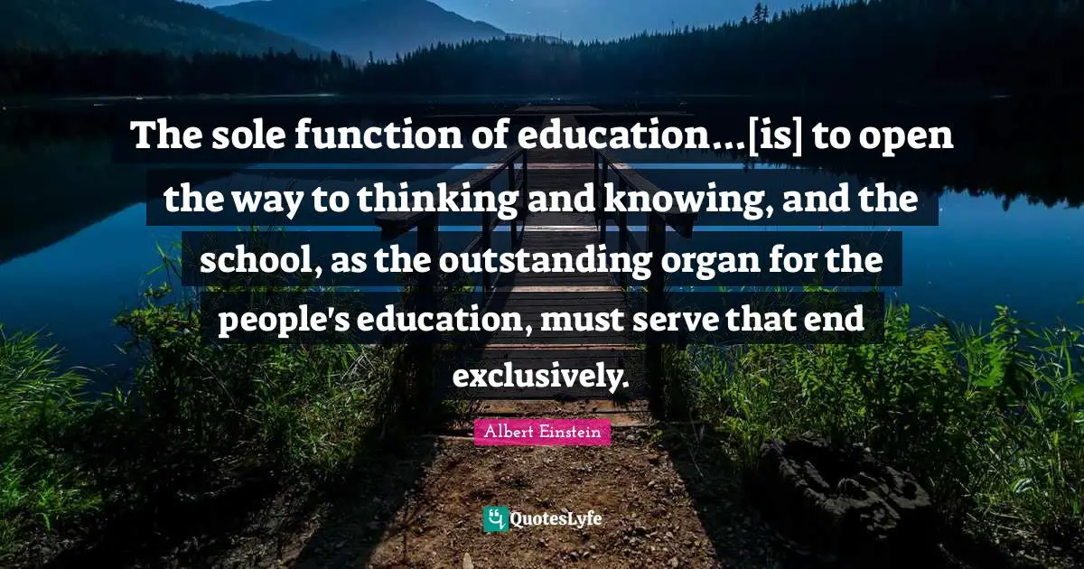 The sole function of education...[is] to open the way to thinking and knowing, and the school, as the outstanding organ for the people's education, must serve that end exclusively.