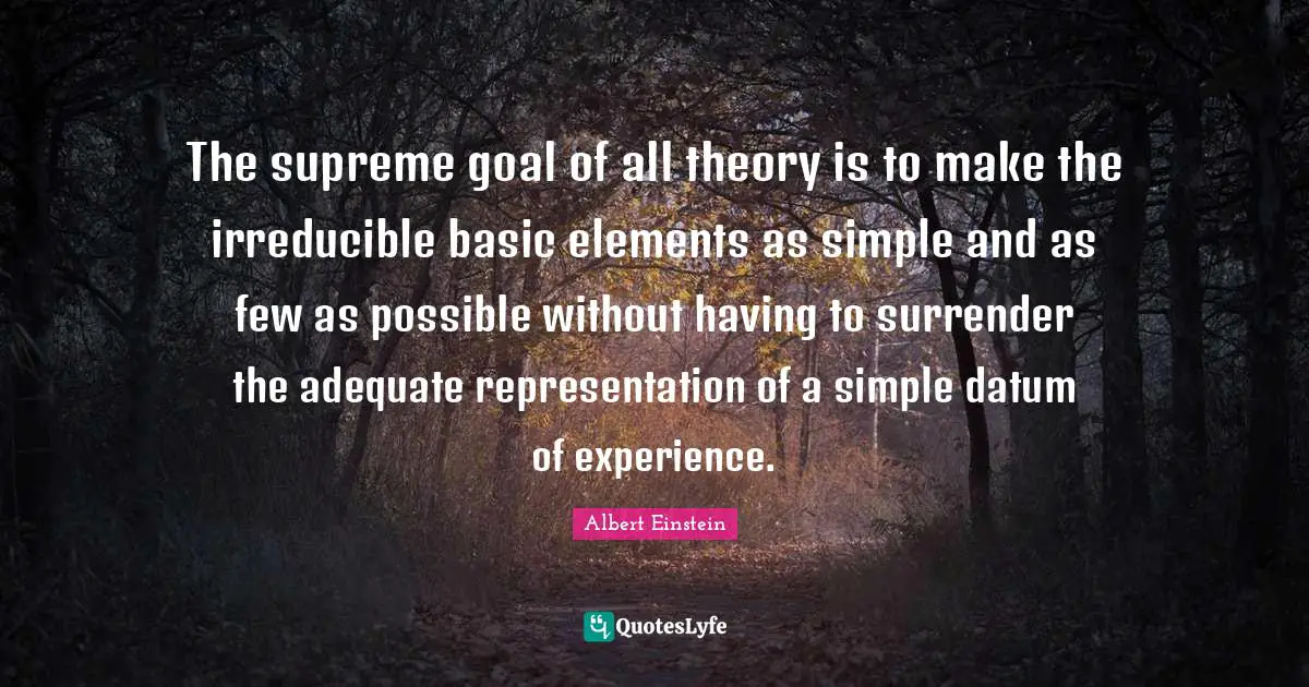The supreme goal of all theory is to make the irreducible basic elements as simple and as few as possible without having to surrender the adequate representation of a simple datum of experience.