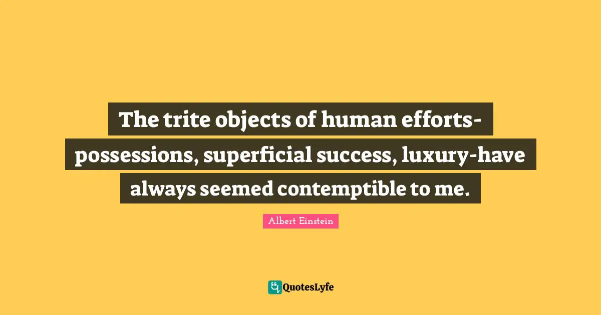 The trite objects of human efforts-possessions, superficial success, luxury-have always seemed contemptible to me.