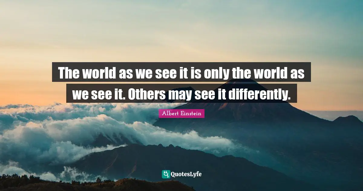 The world as we see it is only the world as we see it. Others may see it differently.