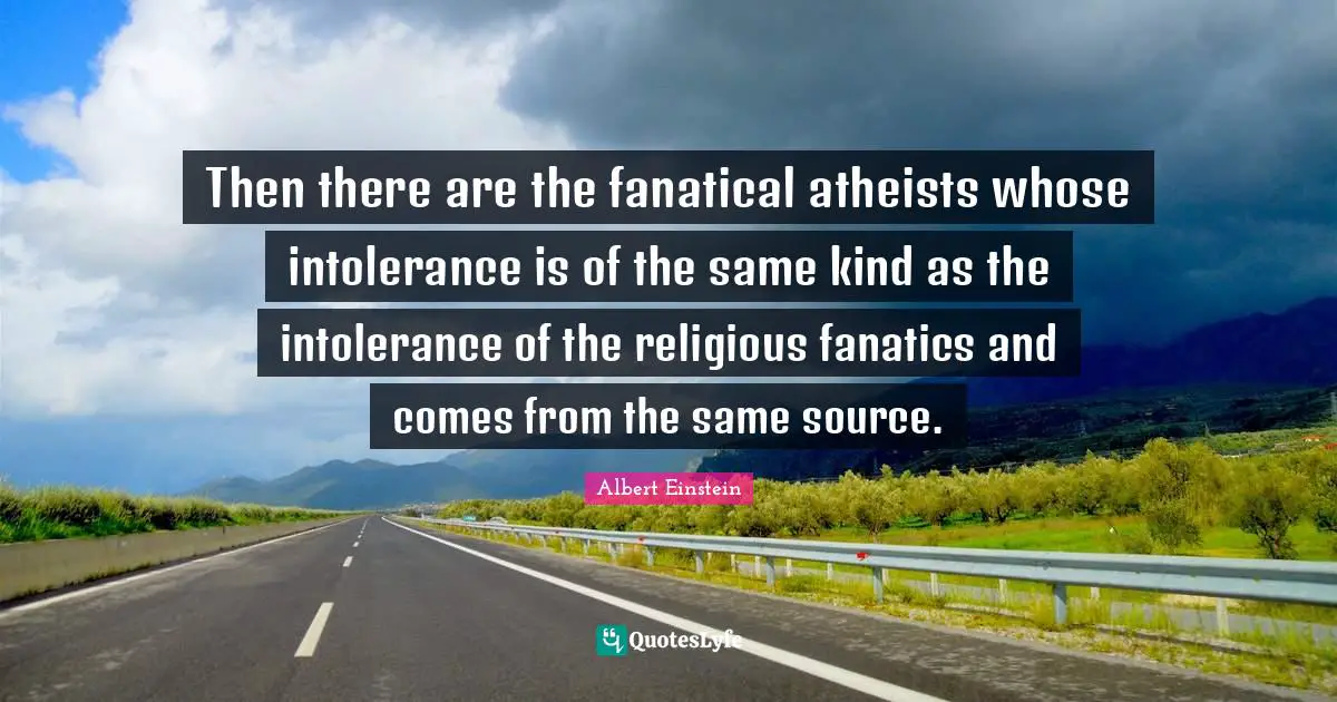 Then there are the fanatical atheists whose intolerance is of the same kind as the intolerance of the religious fanatics and comes from the same source.