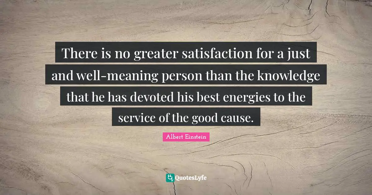 There is no greater satisfaction for a just and well-meaning person than the knowledge that he has devoted his best energies to the service of the good cause.