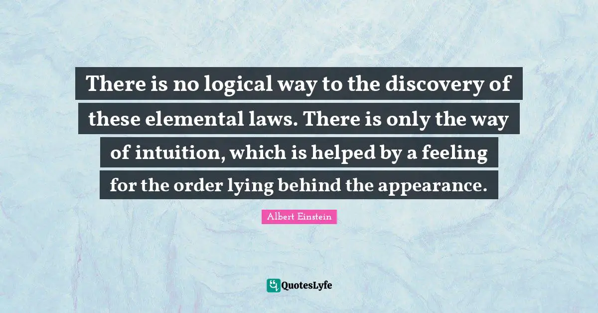 There is no logical way to the discovery of these elemental laws. There is only the way of intuition, which is helped by a feeling for the order lying behind the appearance.