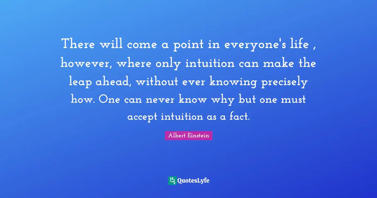 There will come a point in everyone's life , however, where only intuition can make the leap ahead, without ever knowing precisely how. One can never know why but one must accept intuition as a fact.