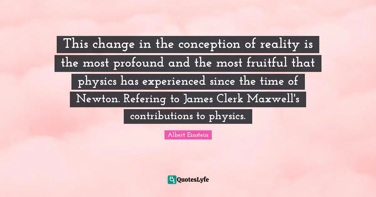 Clerks Quotes: "This change in the conception of reality is the most profound and the most fruitful that physics has experienced since the time of Newton. Refering to James Clerk Maxwell's contributions to physics."