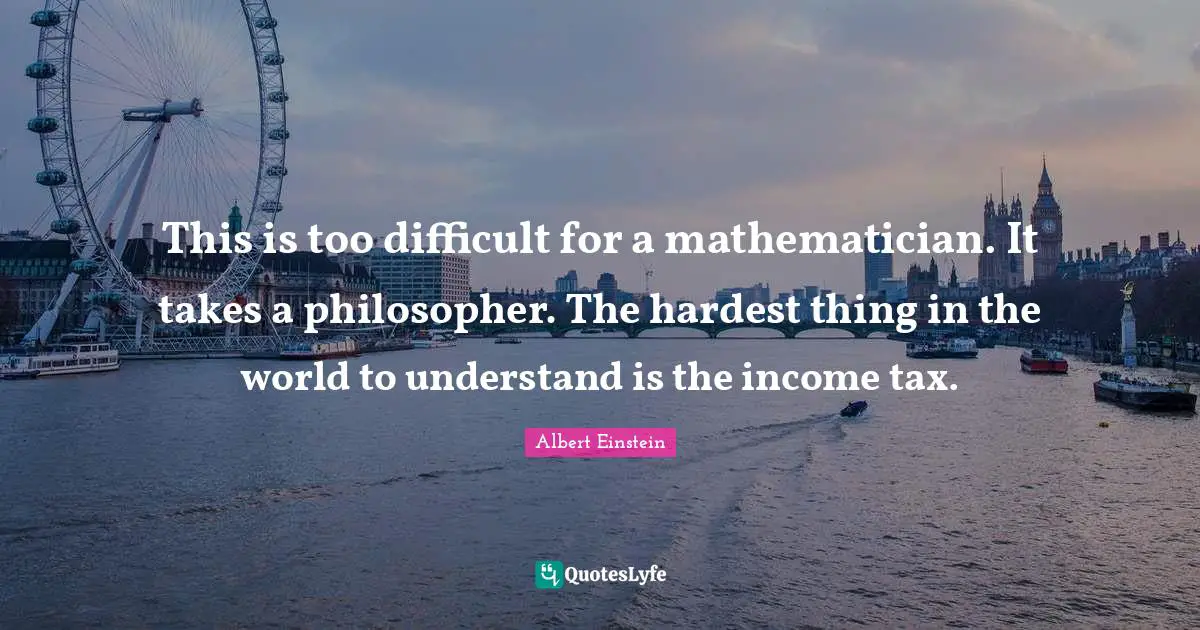 This is too difficult for a mathematician. It takes a philosopher. The hardest thing in the world to understand is the income tax.