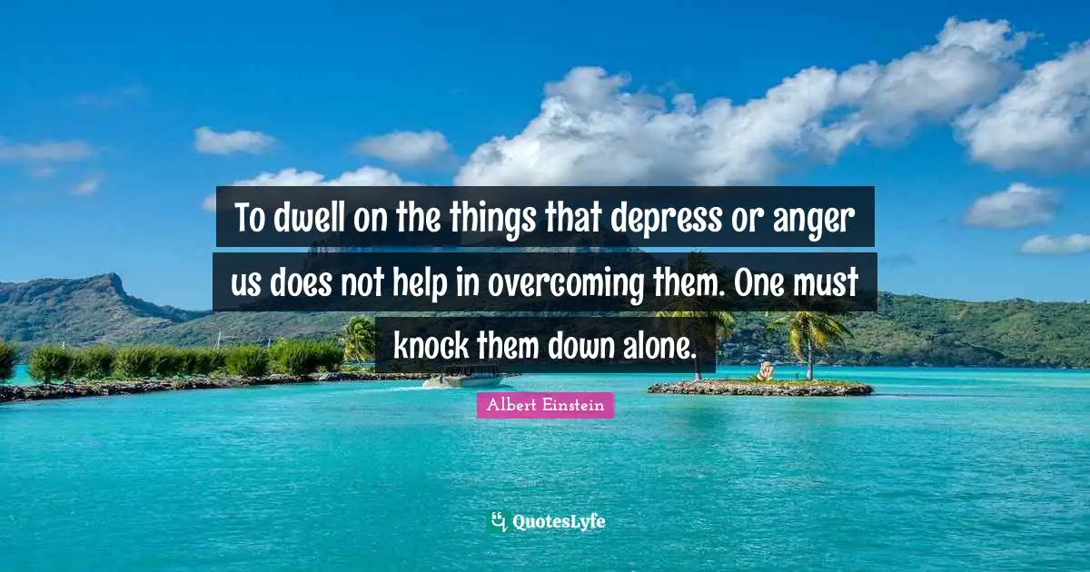 To dwell on the things that depress or anger us does not help in overcoming them. One must knock them down alone.