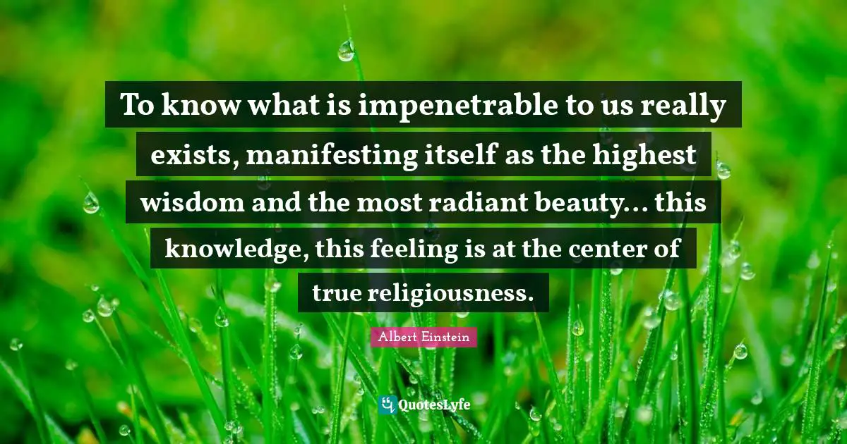 To know what is impenetrable to us really exists, manifesting itself as the highest wisdom and the most radiant beauty... this knowledge, this feeling is at the center of true religiousness.
