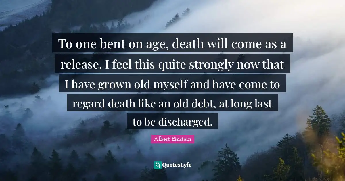 To one bent on age, death will come as a release. I feel this quite strongly now that I have grown old myself and have come to regard death like an old debt, at long last to be discharged.
