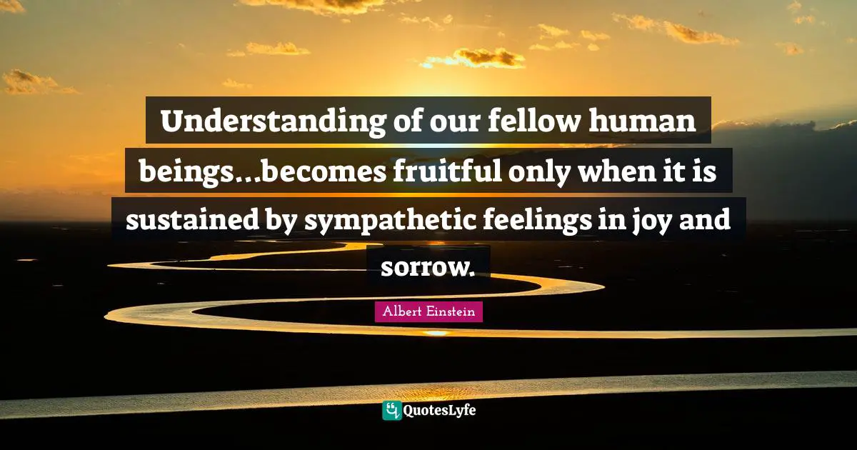 Understanding of our fellow human beings...becomes fruitful only when it is sustained by sympathetic feelings in joy and sorrow.