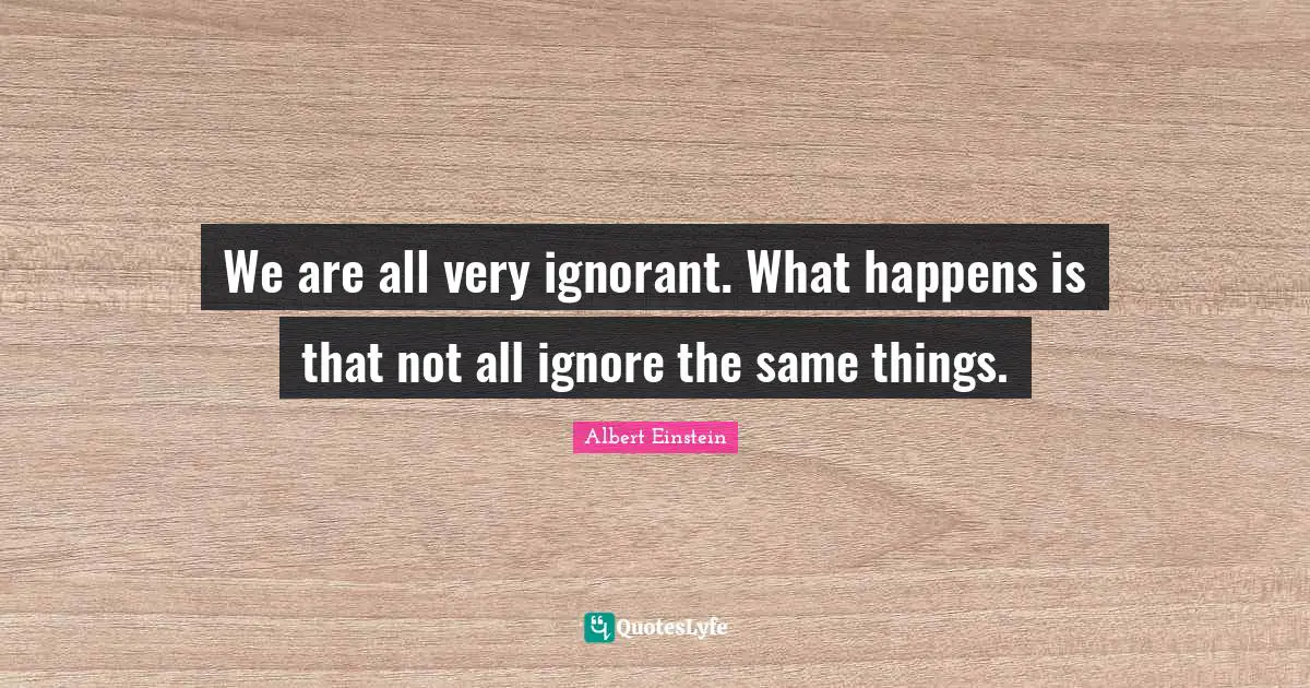 We are all very ignorant. What happens is that not all ignore the same things.