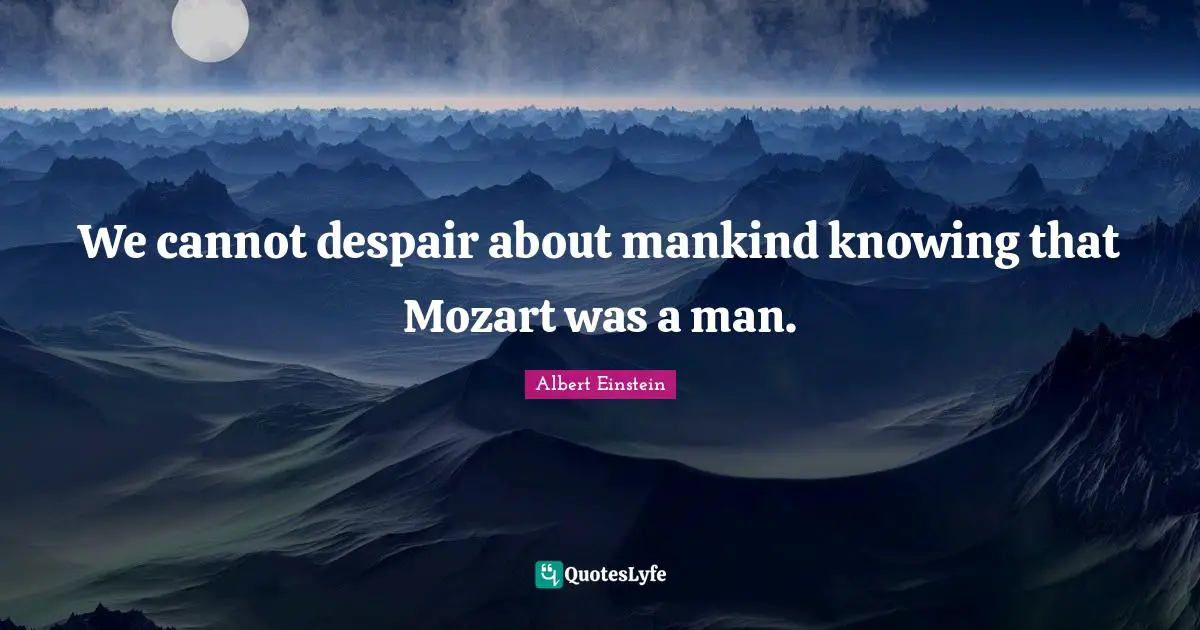 We cannot despair about mankind knowing that Mozart was a man.