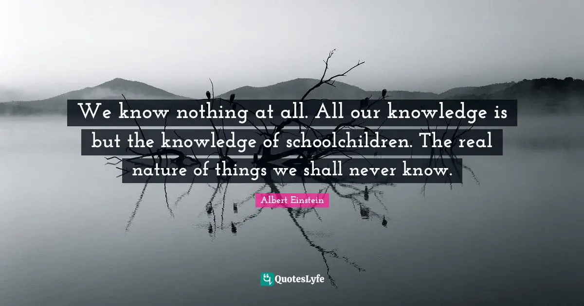 We know nothing at all. All our knowledge is but the knowledge of schoolchildren. The real nature of things we shall never know.