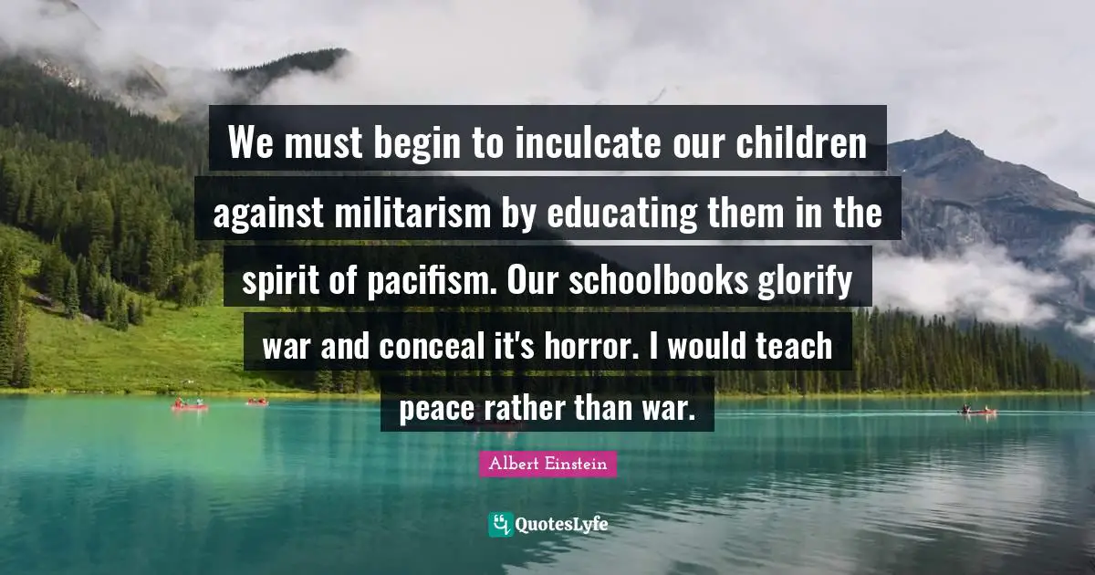 Pacifism Quotes: "We must begin to inculcate our children against militarism by educating them in the spirit of pacifism. Our schoolbooks glorify war and conceal it's horror. I would teach peace rather than war."
