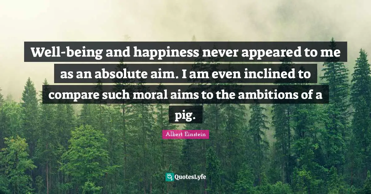Well-being and happiness never appeared to me as an absolute aim. I am even inclined to compare such moral aims to the ambitions of a pig.