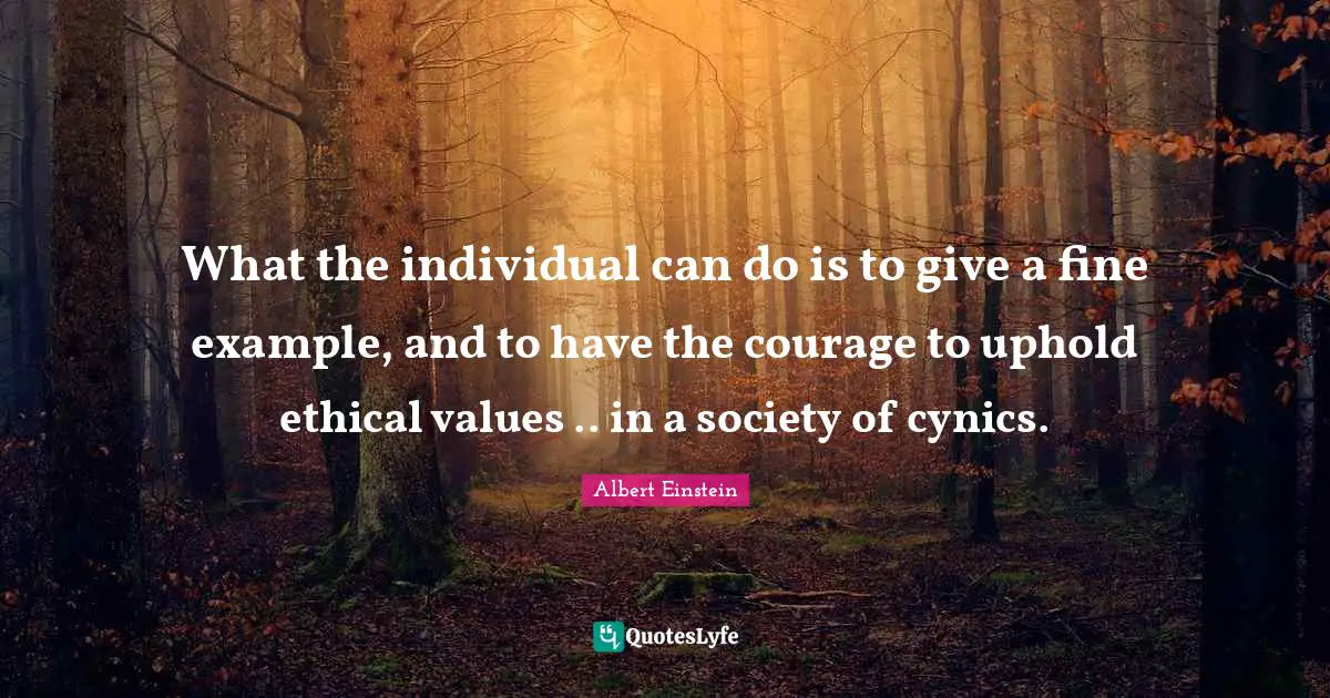 What the individual can do is to give a fine example, and to have the courage to uphold ethical values .. in a society of cynics.