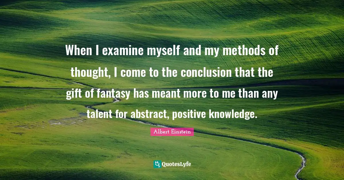 When I examine myself and my methods of thought, I come to the conclusion that the gift of fantasy has meant more to me than any talent for abstract, positive knowledge.