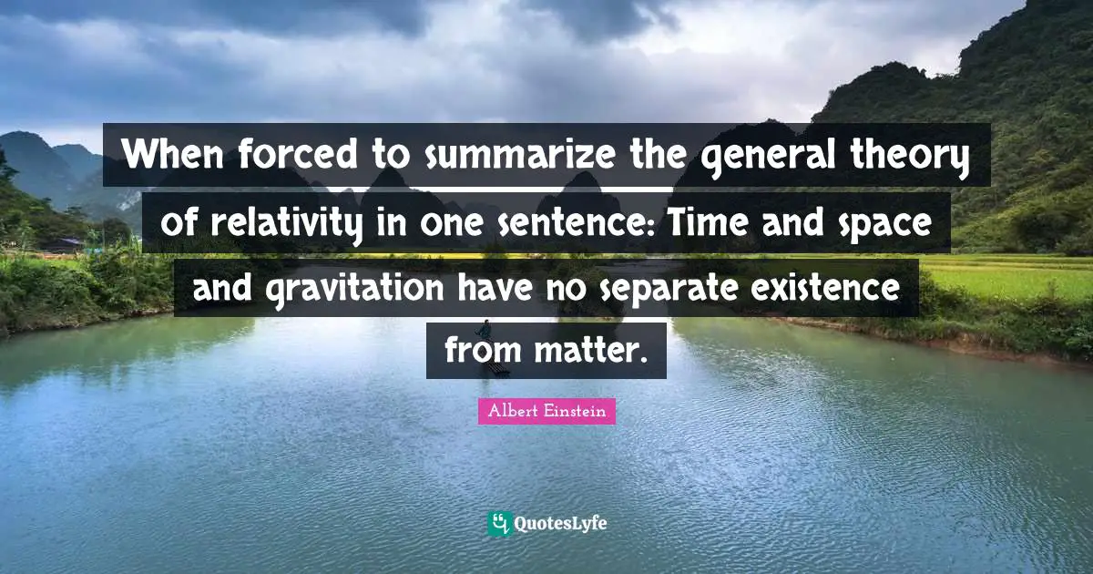When forced to summarize the general theory of relativity in one sentence: Time and space and gravitation have no separate existence from matter.