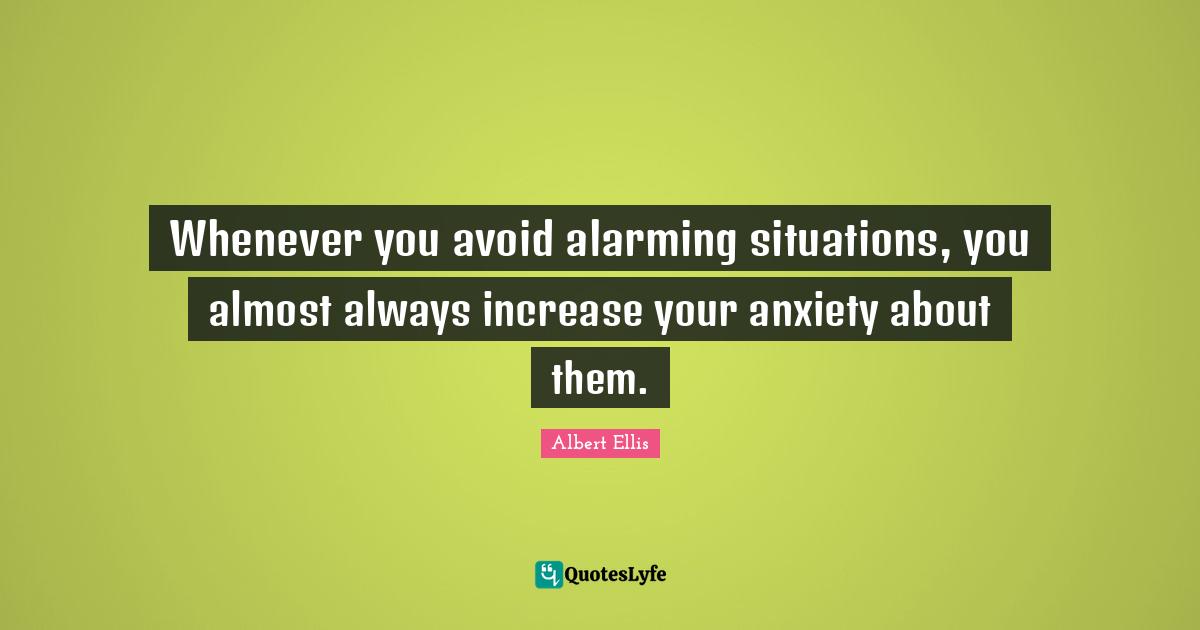 Whenever you avoid alarming situations, you almost always increase your anxiety about them.