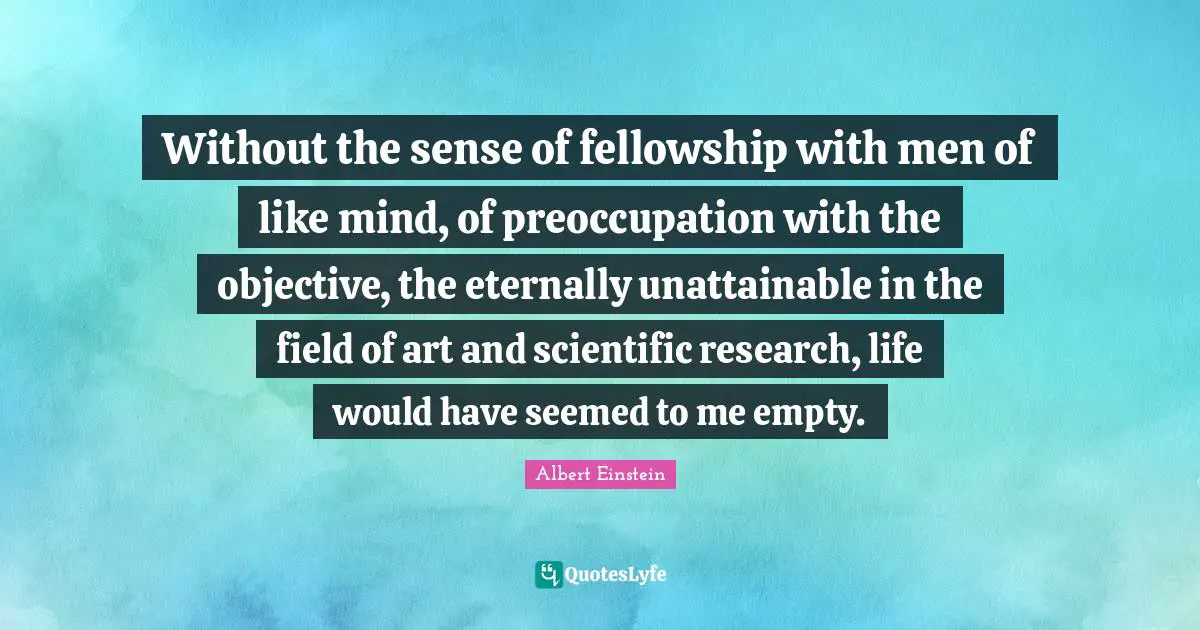 Without the sense of fellowship with men of like mind, of preoccupation with the objective, the eternally unattainable in the field of art and scientific research, life would have seemed to me empty.