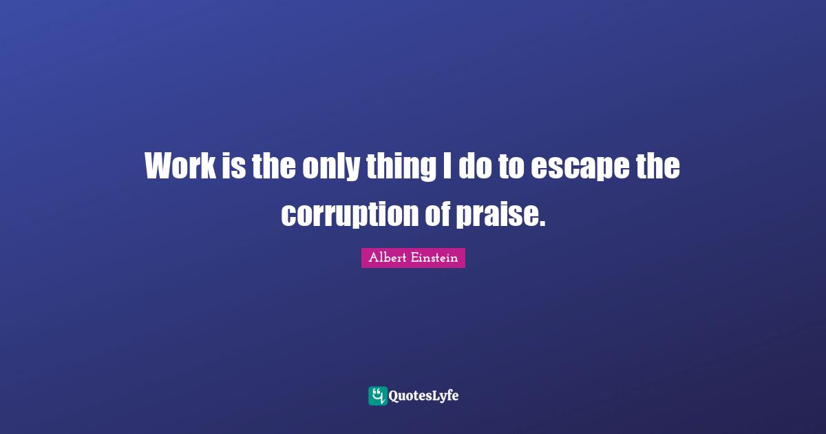 Work is the only thing I do to escape the corruption of praise.