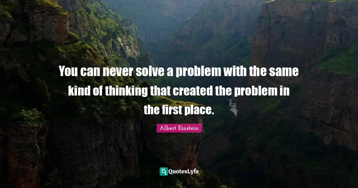 You can never solve a problem with the same kind of thinking that created the problem in the first place.
