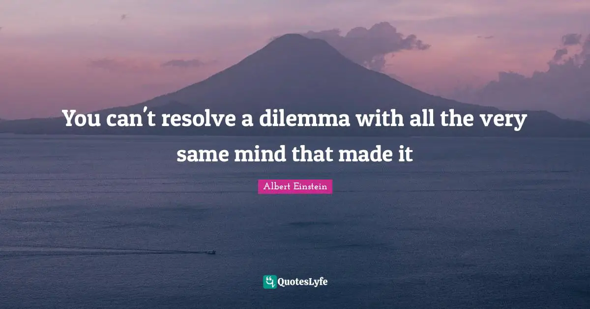 You can't resolve a dilemma with all the very same mind that made it