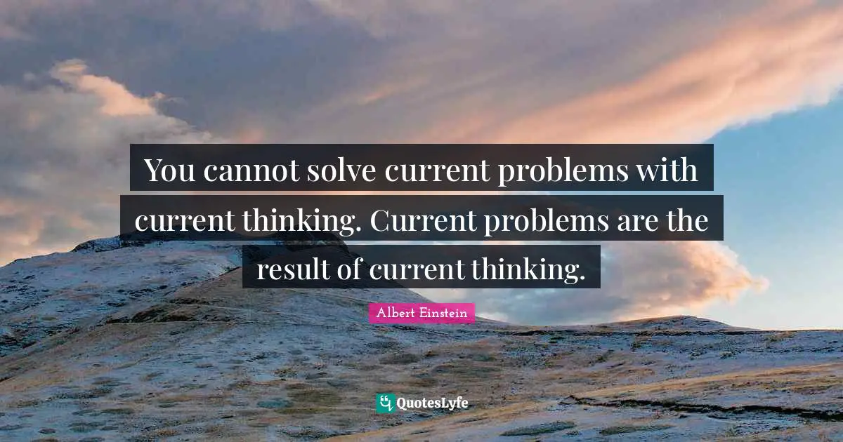 You cannot solve current problems with current thinking. Current problems are the result of current thinking.