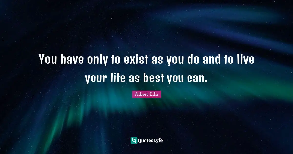 You have only to exist as you do and to live your life as best you can.