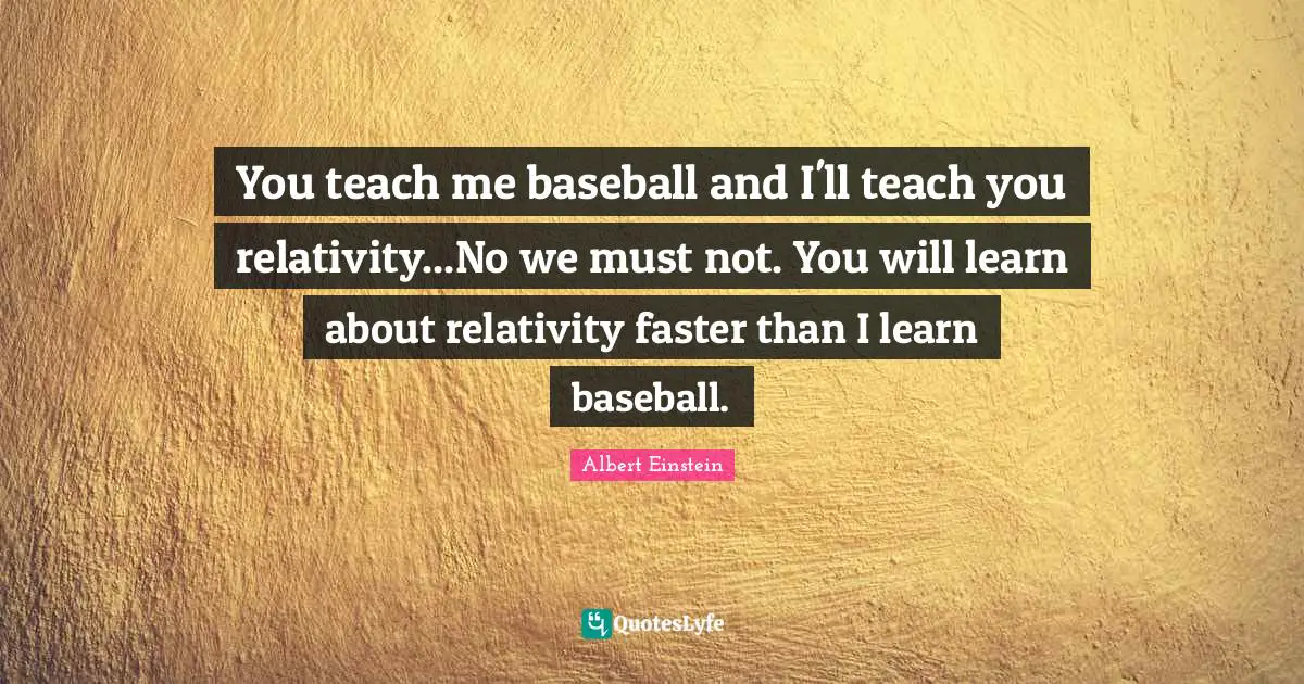 You teach me baseball and I'll teach you relativity...No we must not. You will learn about relativity faster than I learn baseball.