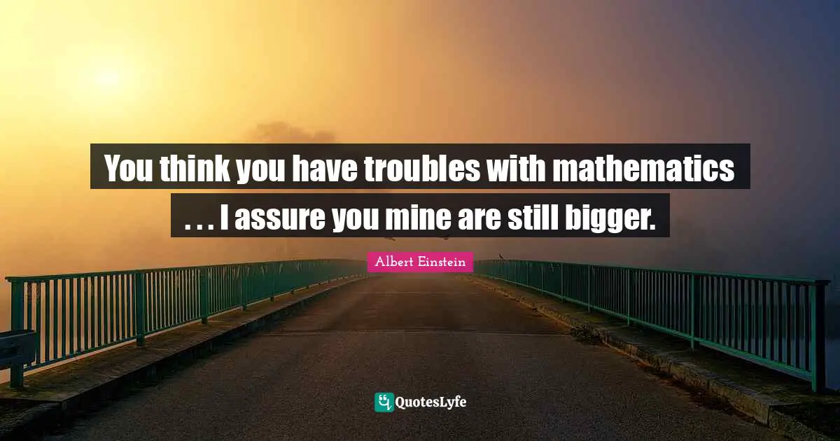 You think you have troubles with mathematics . . . I assure you mine are still bigger.